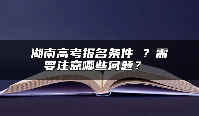 湖南高考报名条件 ？需要注意哪些问题？ 