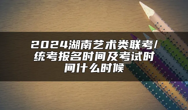 2024湖南艺术类联考/统考报名时间及考试时间什么时候