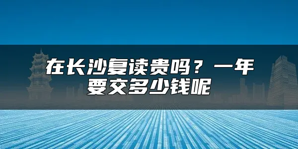 在长沙复读贵吗？一年要交多少钱呢