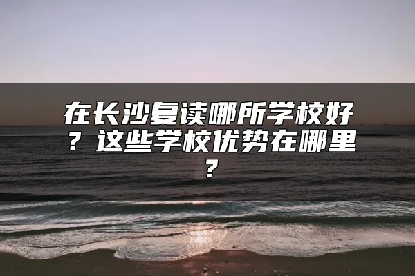 在长沙复读哪所学校好？这些学校优势在哪里？