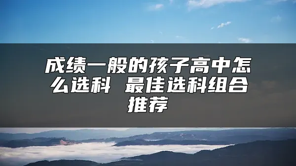 成绩一般的孩子高中怎么选科 最佳选科组合推荐