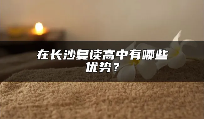 在长沙复读高中有哪些优势？