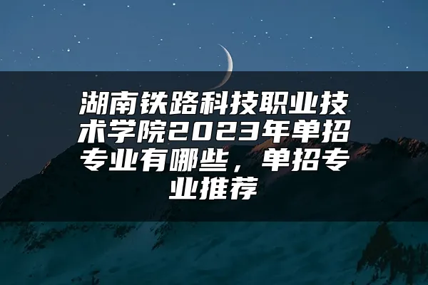 湖南铁路科技职业技术学院2023年单招专业有哪些，单招专业推荐