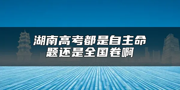 湖南高考都是自主命题还是全国卷啊