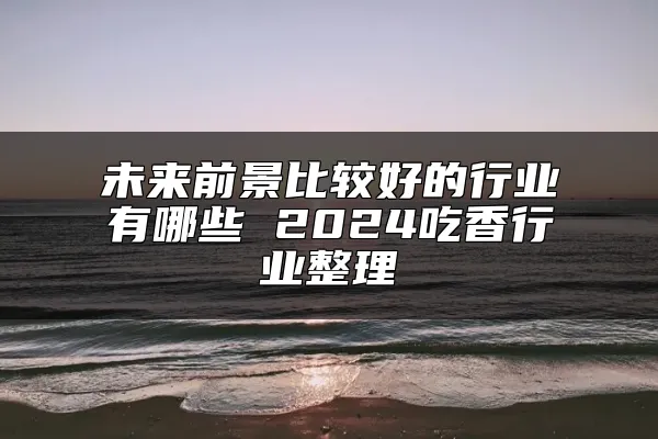 未来前景比较好的行业有哪些 2024吃香行业整理