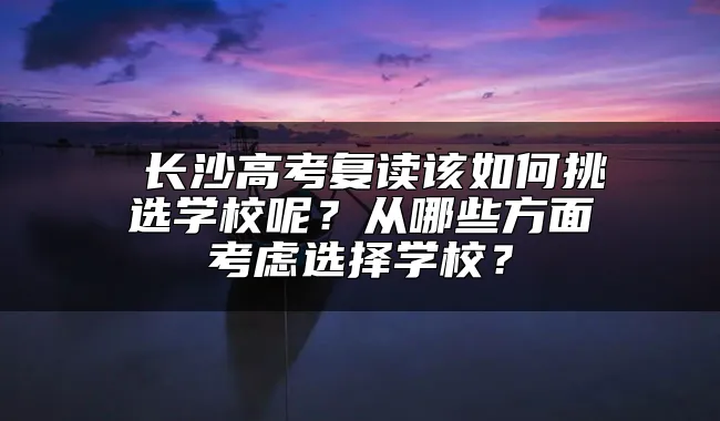  长沙高考复读该如何挑选学校呢？从哪些方面考虑选择学校？