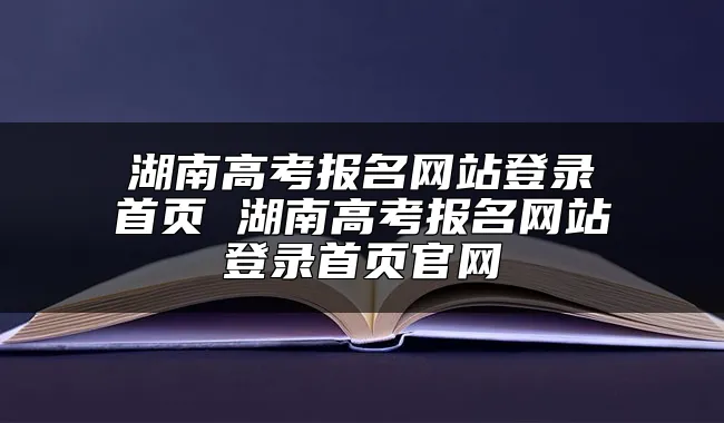 湖南高考报名网站登录首页 湖南高考报名网站登录首页官网