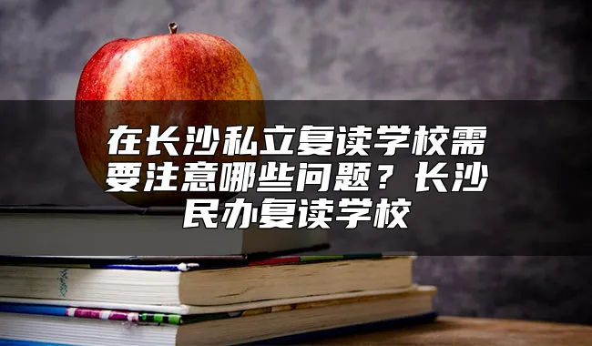 在长沙私立复读学校需要注意哪些问题？长沙民办复读学校