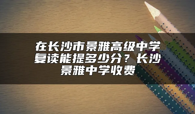 在长沙市景雅高级中学复读能提多少分？长沙景雅中学收费