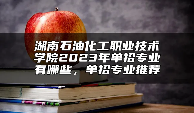 湖南石油化工职业技术学院2023年单招专业有哪些，单招专业推荐