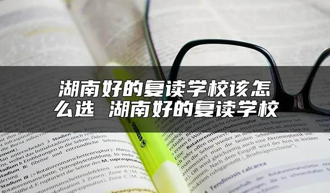 湖南好的复读学校该怎么选 湖南好的复读学校