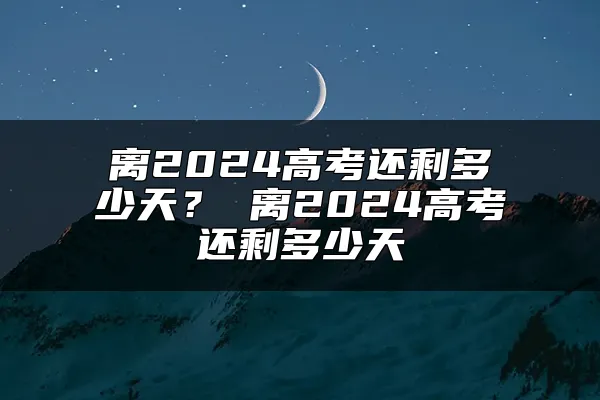 离2024高考还剩多少天？ 离2024高考还剩多少天