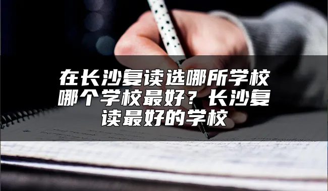 在长沙复读选哪所学校哪个学校最好？长沙复读最好的学校