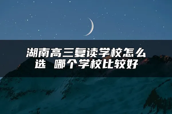 湖南高三复读学校怎么选 哪个学校比较好