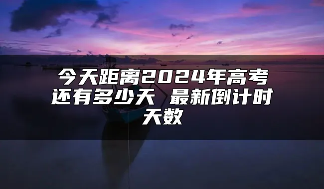 今天距离2024年高考还有多少天 最新倒计时天数