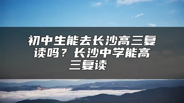 初中生能去长沙高三复读吗？长沙中学能高三复读 