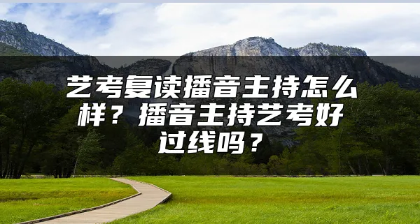 艺考复读播音主持怎么样？播音主持艺考好过线吗？