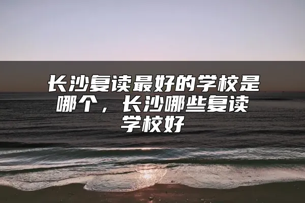 长沙复读最好的学校是哪个，长沙哪些复读学校好