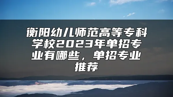 衡阳幼儿师范高等专科学校2023年单招专业有哪些，单招专业推荐