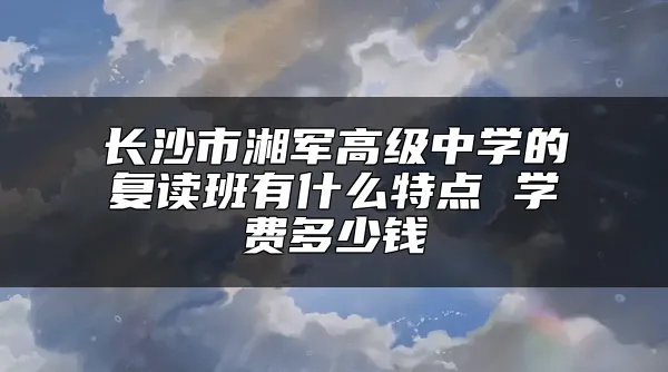 长沙市湘军高级中学的复读班有什么特点 学费多少钱