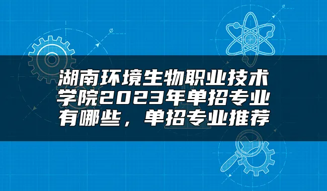 湖南环境生物职业技术学院2023年单招专业有哪些，单招专业推荐