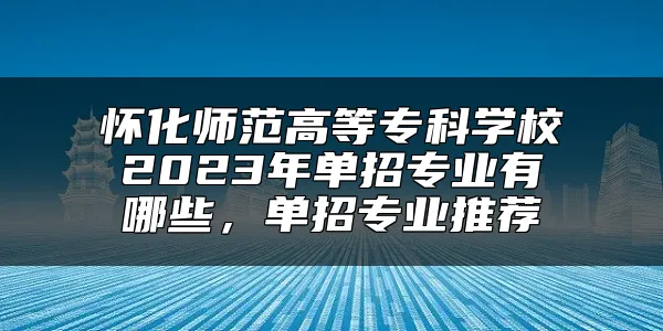 怀化师范高等专科学校2023年单招专业有哪些，单招专业推荐