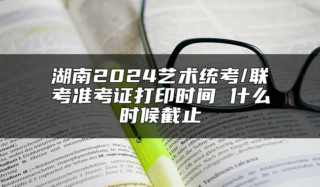 湖南2024艺术统考/联考准考证打印时间 什么时候截止