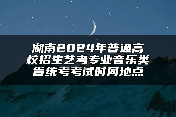 湖南2024年普通高校招生艺考专业音乐类省统考考试时间地点