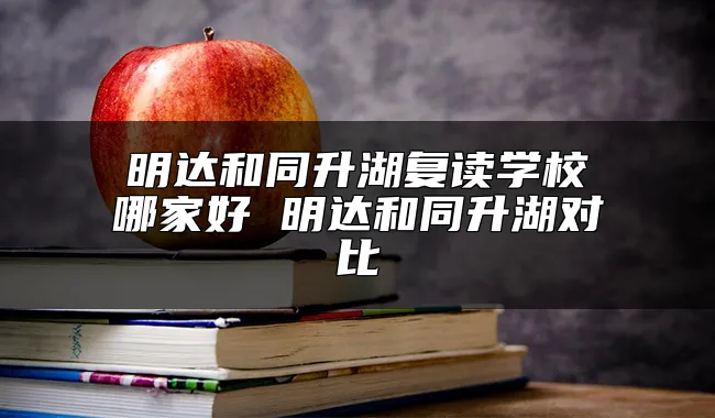 明达和同升湖复读学校哪家好 明达和同升湖对比