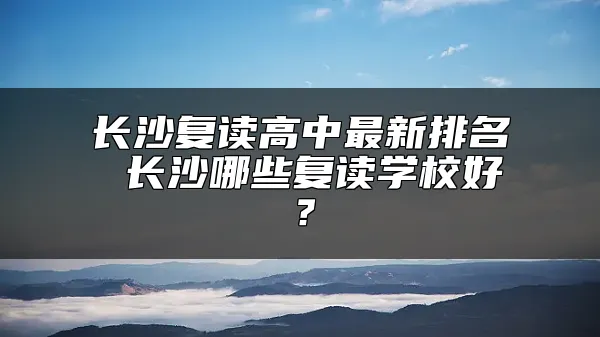 长沙复读高中最新排名 长沙哪些复读学校好？