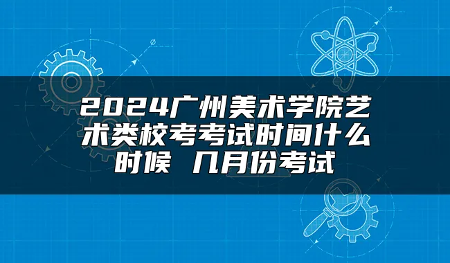 2024广州美术学院艺术类校考考试时间什么时候 几月份考试