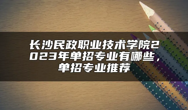 长沙民政职业技术学院2023年单招专业有哪些，单招专业推荐