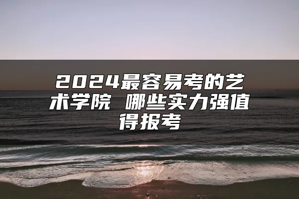 2024最容易考的艺术学院 哪些实力强值得报考