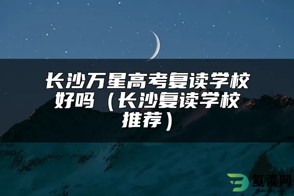 长沙万星高考复读学校好吗（长沙复读学校推荐）