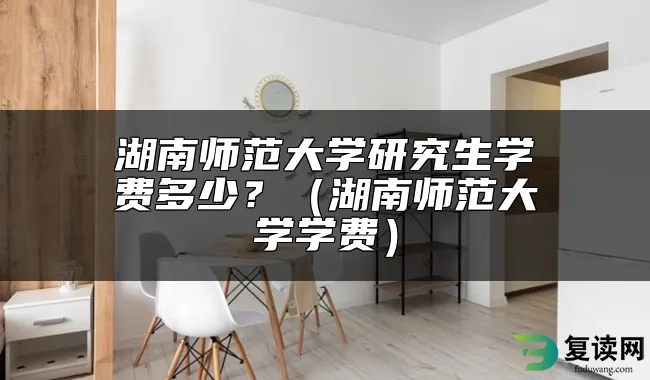 湖南师范大学研究生学费多少？（湖南师范大学学费）