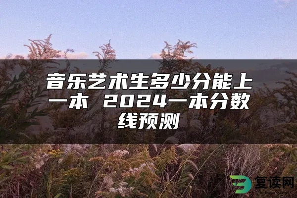 音乐艺术生多少分能上一本 2024一本分数线预测