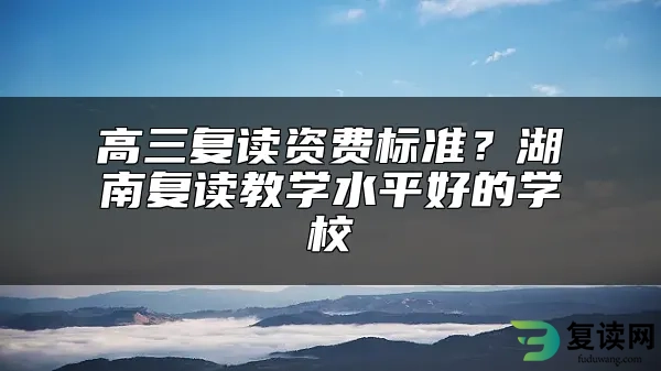 高三复读资费标准？湖南复读教学水平好的学校