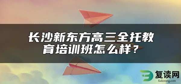 长沙新东方高三全托教育培训班怎么样？