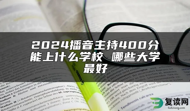 2024播音主持400分能上什么学校 哪些大学最好