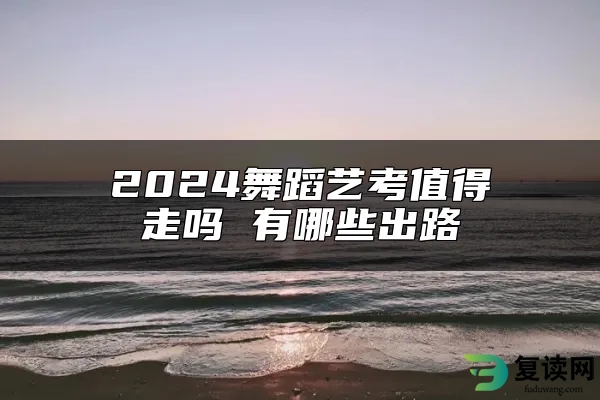 2024舞蹈艺考值得走吗 有哪些出路