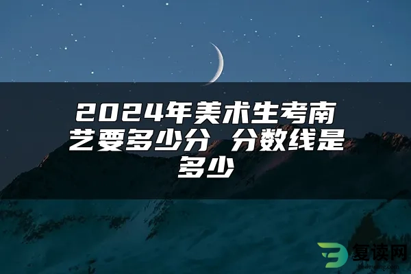 2024年美术生考南艺要多少分 分数线是多少