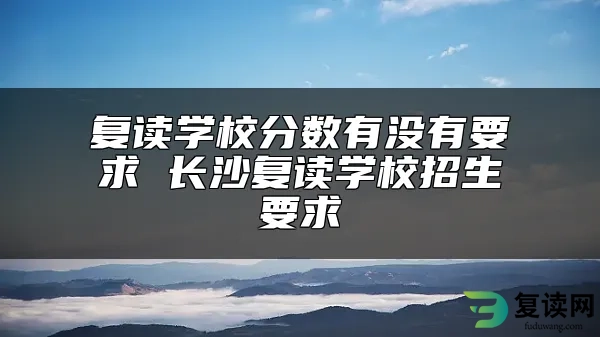 复读学校分数有没有要求 长沙复读学校招生要求