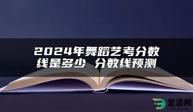 2024年舞蹈艺考分数线是多少 分数线预测