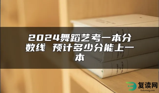 2024舞蹈艺考一本分数线 预计多少分能上一本