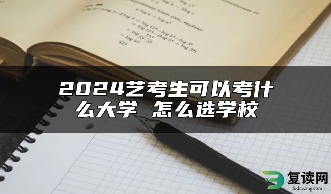 2024艺考生可以考什么大学 怎么选学校