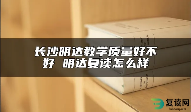 长沙明达教学质量好不好 明达复读怎么样