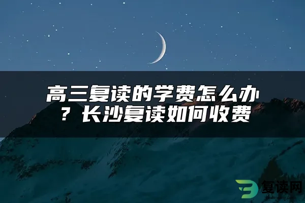 高三复读的学费怎么办？长沙复读如何收费