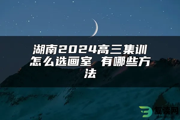 湖南2024高三集训怎么选画室 有哪些方法