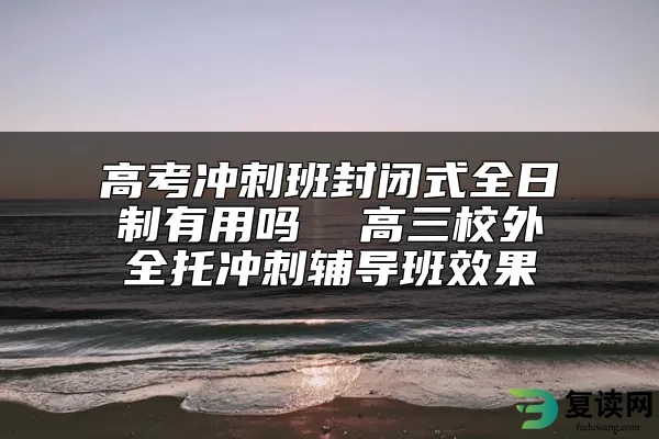 高考冲刺班封闭式全日制有用吗  高三校外全托冲刺辅导班效果