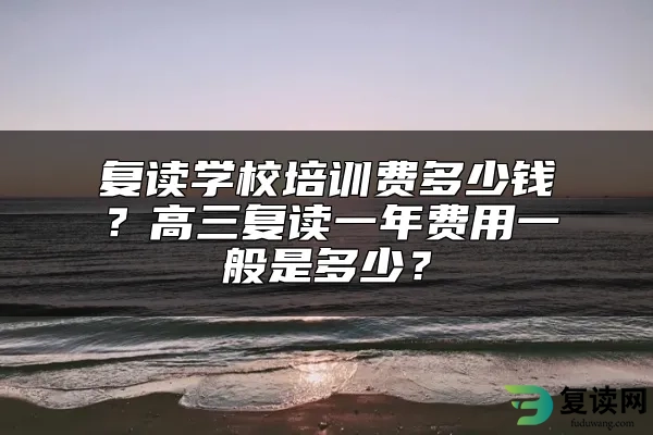 复读学校培训费多少钱？高三复读一年费用一般是多少？